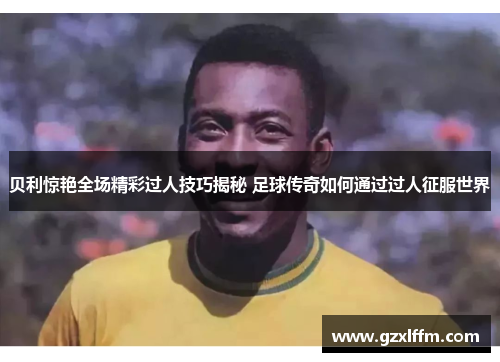贝利惊艳全场精彩过人技巧揭秘 足球传奇如何通过过人征服世界